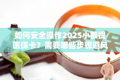 如何安全操作2025小额提医保卡？需要哪些步骤避风险？